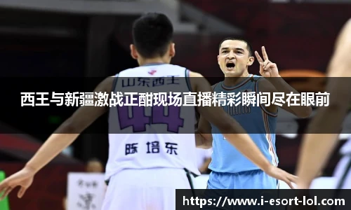 西王与新疆激战正酣现场直播精彩瞬间尽在眼前